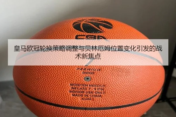 皇马欧冠轮换策略调整与贝林厄姆位置变化引发的战术新焦点