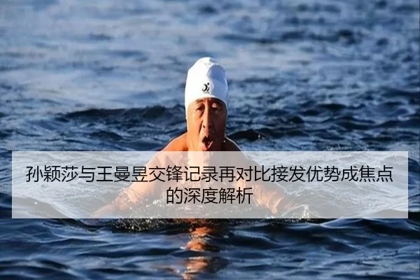 孙颖莎与王曼昱交锋记录再对比接发优势成焦点的深度解析