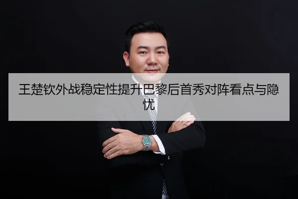 王楚钦外战稳定性提升巴黎后首秀对阵看点与隐忧
