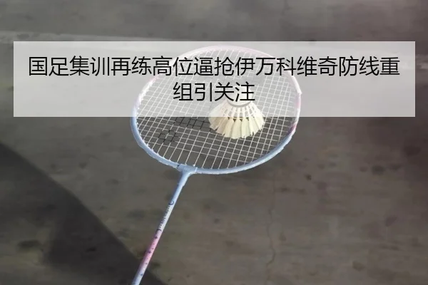 国足集训再练高位逼抢伊万科维奇防线重组引关注