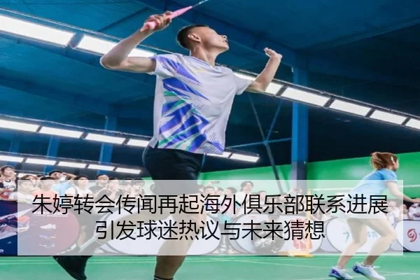 朱婷转会传闻再起海外俱乐部联系进展引发球迷热议与未来猜想