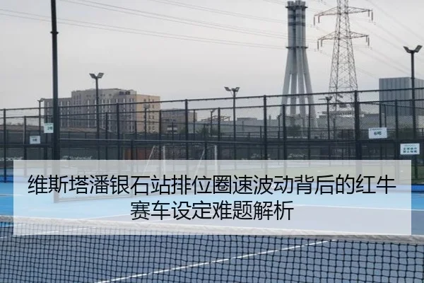 维斯塔潘银石站排位圈速波动背后的红牛赛车设定难题解析