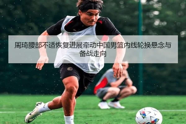 周琦腰部不适恢复进展牵动中国男篮内线轮换悬念与备战走向