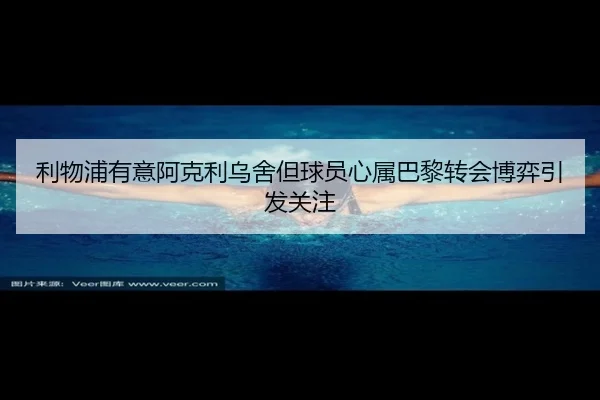 利物浦有意阿克利乌舍但球员心属巴黎转会博弈引发关注