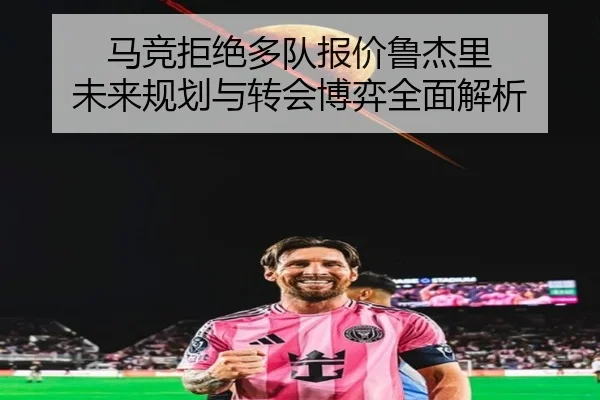 马竞拒绝多队报价鲁杰里 未来规划与转会博弈全面解析
